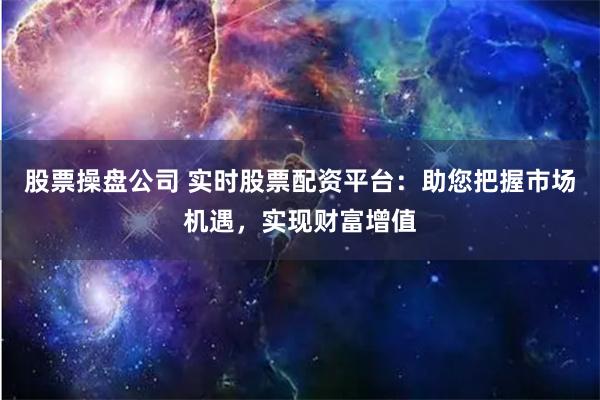 股票操盘公司 实时股票配资平台：助您把握市场机遇，实现财富增值