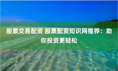 股票交易配资 股票配资知识网推荐：助你投资更轻松