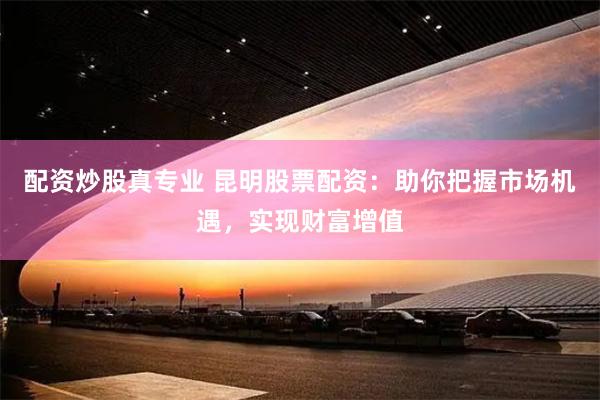 配资炒股真专业 昆明股票配资：助你把握市场机遇，实现财富增值