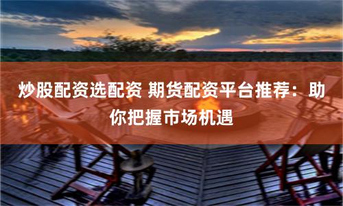 炒股配资选配资 期货配资平台推荐：助你把握市场机遇