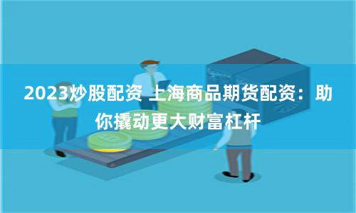2023炒股配资 上海商品期货配资：助你撬动更大财富杠杆