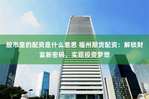 股市里的配资是什么意思 福州期货配资：解锁财富新密码，实现投资梦想