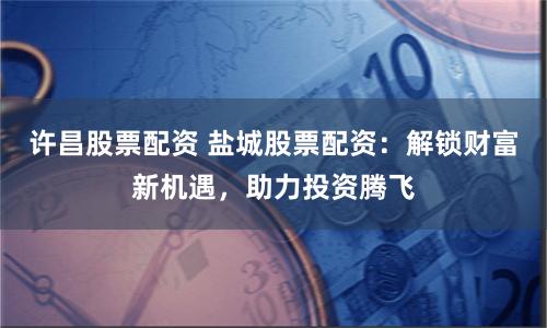 许昌股票配资 盐城股票配资：解锁财富新机遇，助力投资腾飞