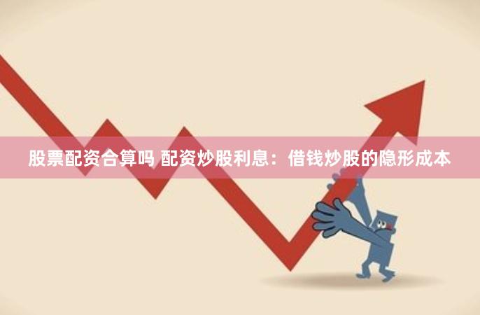 股票配资合算吗 配资炒股利息：借钱炒股的隐形成本