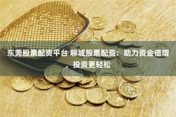 东莞股票配资平台 聊城股票配资：助力资金倍增，投资更轻松