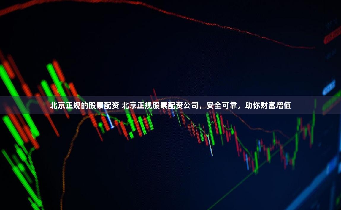 北京正规的股票配资 北京正规股票配资公司，安全可靠，助你财富增值