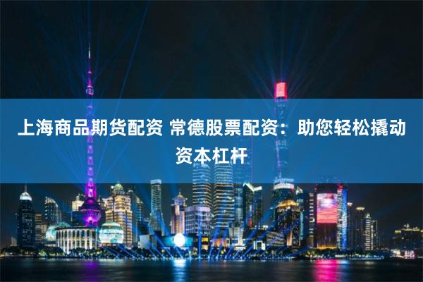 上海商品期货配资 常德股票配资：助您轻松撬动资本杠杆