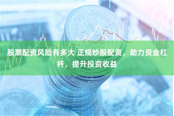 股票配资风险有多大 正规炒股配资，助力资金杠杆，提升投资收益