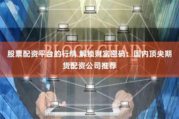 股票配资平台的行情 解锁财富密码：国内顶尖期货配资公司推荐