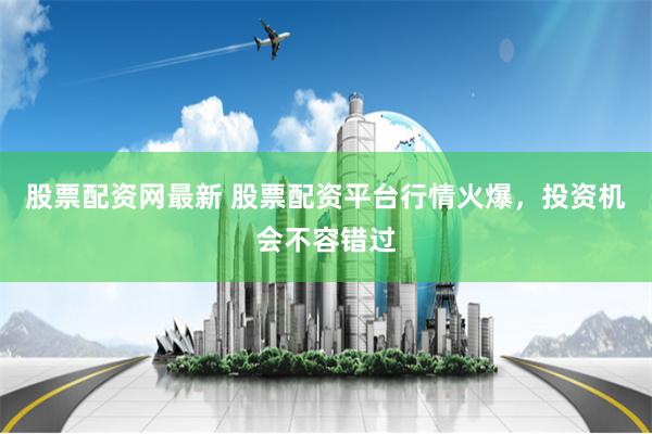 股票配资网最新 股票配资平台行情火爆，投资机会不容错过