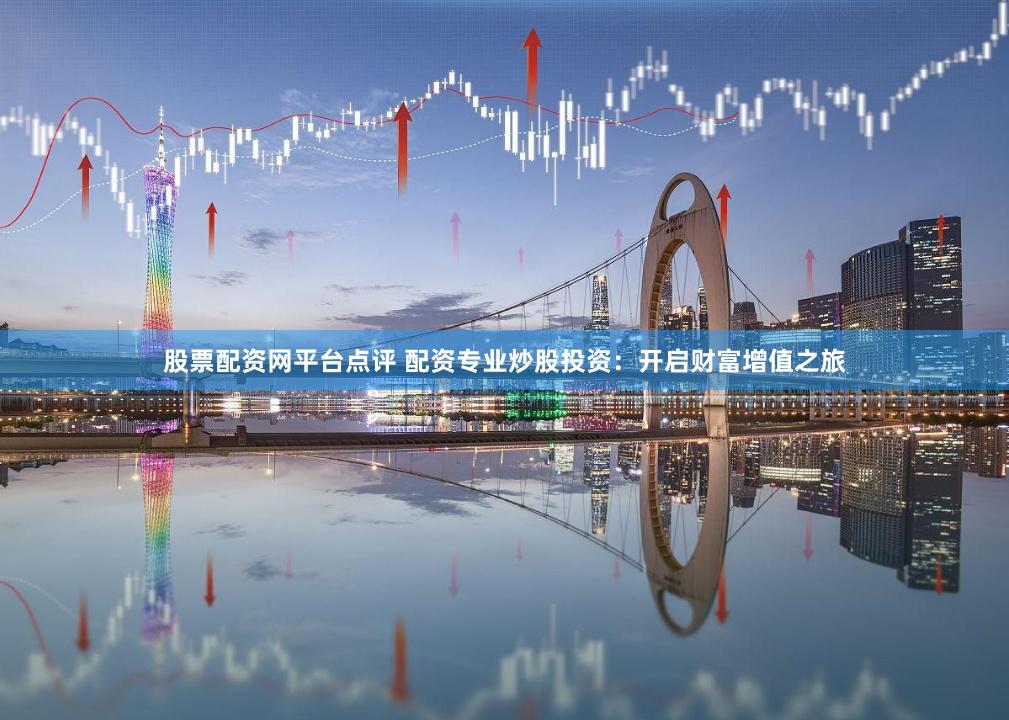 股票配资网平台点评 配资专业炒股投资：开启财富增值之旅
