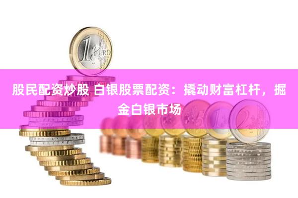股民配资炒股 白银股票配资：撬动财富杠杆，掘金白银市场