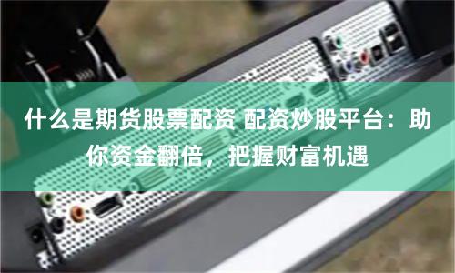 什么是期货股票配资 配资炒股平台：助你资金翻倍，把握财富机遇