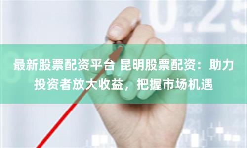 最新股票配资平台 昆明股票配资：助力投资者放大收益，把握市场机遇