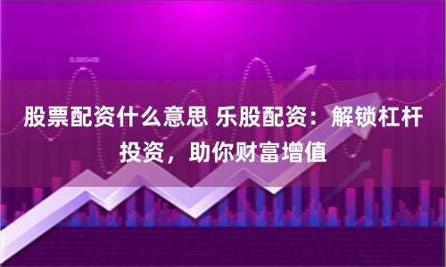 股票配资什么意思 乐股配资：解锁杠杆投资，助你财富增值