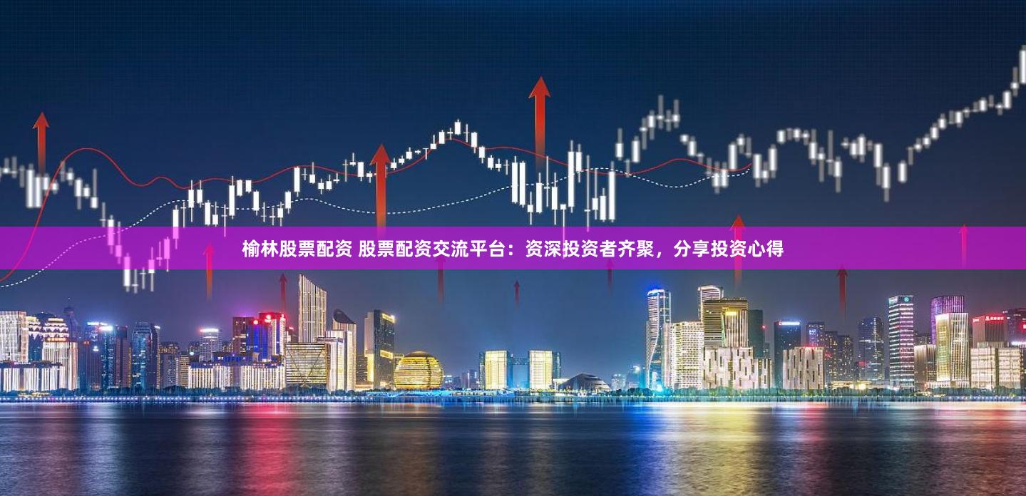 榆林股票配资 股票配资交流平台：资深投资者齐聚，分享投资心得