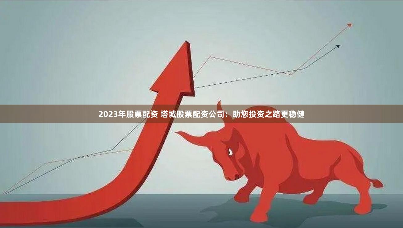 2023年股票配资 塔城股票配资公司：助您投资之路更稳健
