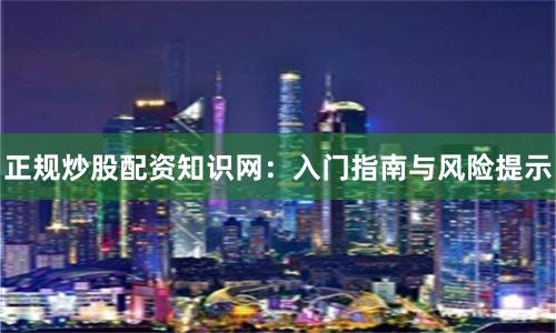 正规炒股配资知识网:入门指南与风险提示